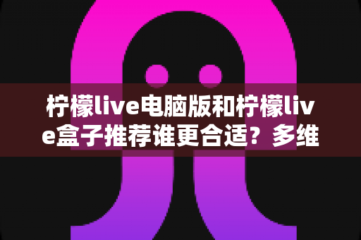 柠檬live电脑版和柠檬live盒子推荐谁更合适?多维度深度对比帮你选出最佳观看方案 柠檬live电脑版和柠檬live盒子推荐谁更合适?多维度深度对比帮你选出最佳观看方案