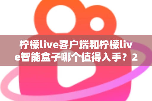 柠檬live客户端和柠檬live智能盒子哪个值得入手？2025最新选购指南帮你一次搞懂