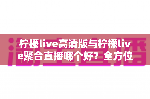 柠檬live高清版与柠檬live聚合直播哪个好？全方位对比评测帮你选出更适合的版本