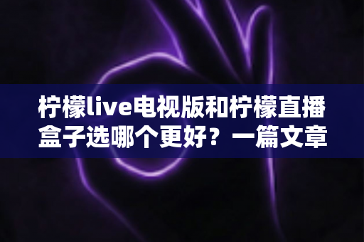 柠檬live电视版和柠檬直播盒子选哪个更好？一篇文章帮你彻底搞懂如何选择