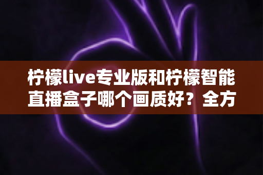 柠檬live专业版和柠檬智能直播盒子哪个画质好？全方位对比解析助你打造高清直播间