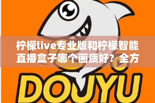 柠檬live专业版和柠檬智能直播盒子哪个画质好？全方位对比解析助你打造高清直播间