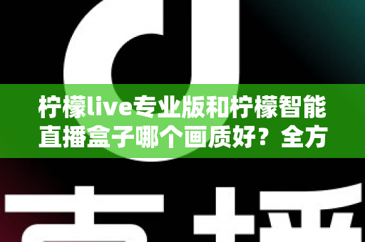 柠檬live专业版和柠檬智能直播盒子哪个画质好？全方位对比解析助你打造高清直播间