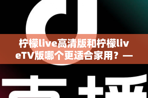 柠檬live高清版和柠檬liveTV版哪个更适合家用?——家庭用户必看的全维度对比评测与选购指南 柠檬live高清版和柠檬liveTV版哪个更适合家用?——家庭用户必看的全维度对比评测与选购指南