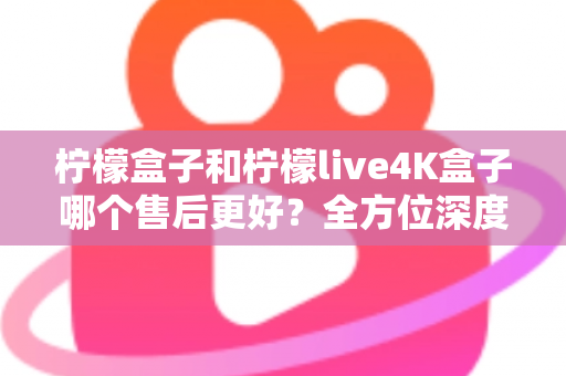 柠檬盒子和柠檬live4K盒子哪个售后更好？全方位深度对比评测，看完再买不后悔