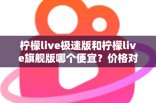 柠檬live极速版和柠檬live旗舰版哪个便宜？价格对比与性价比全面解析指南