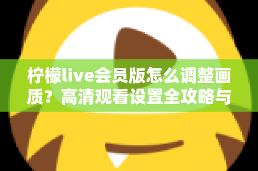柠檬live会员版怎么调整画质?高清观看设置全攻略与实用技巧分享 柠檬live会员版怎么调整画质?高清观看设置全攻略与实用技巧分享