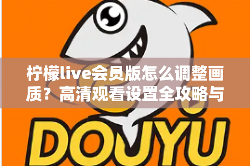 柠檬live会员版怎么调整画质？高清观看设置全攻略与实用技巧分享