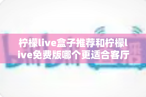 柠檬live盒子推荐和柠檬live免费版哪个更适合客厅?深度对比帮你选对家庭大屏方案 柠檬live盒子推荐和柠檬live免费版哪个更适合客厅?深度对比帮你选对家庭大屏方案
