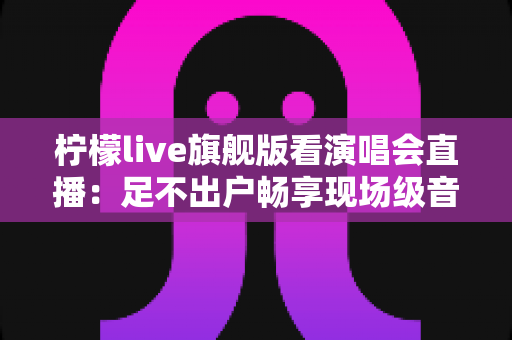 柠檬live旗舰版看演唱会直播:足不出户畅享现场级音乐盛宴的全新方式 柠檬live旗舰版看演唱会直播:足不出户畅享现场级音乐盛宴的全新方式