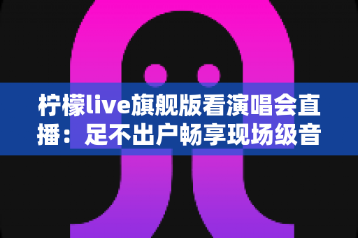 柠檬live旗舰版看演唱会直播：足不出户畅享现场级音乐盛宴的全新方式