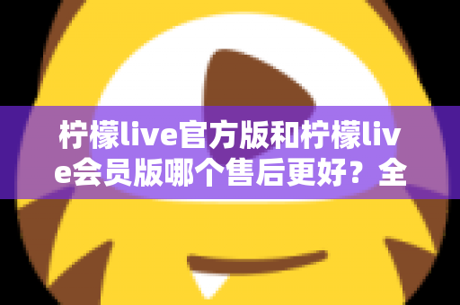 柠檬live官方版和柠檬live会员版哪个售后更好？全方位对比解析助你明智选择