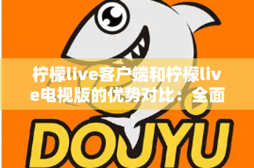 柠檬live客户端和柠檬live电视版的优势对比：全面解析助你选出最佳观看方案