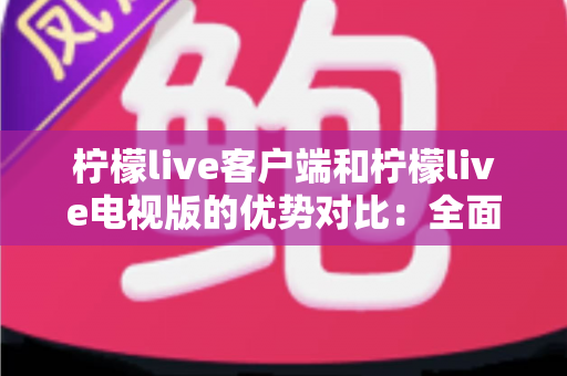 柠檬live客户端和柠檬live电视版的优势对比：全面解析助你选出最佳观看方案