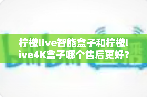 柠檬live智能盒子和柠檬live4K盒子哪个售后更好？2025年最全售后服务对比评测指南