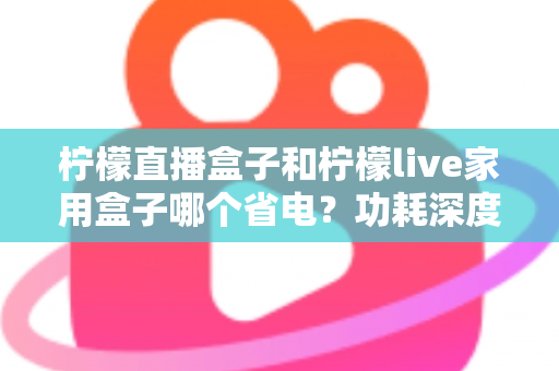 柠檬直播盒子和柠檬live家用盒子哪个省电？功耗深度对比与省电选购全指南