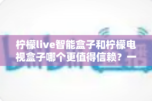 柠檬live智能盒子和柠檬电视盒子哪个更值得信赖？一篇讲透选购门道的深度对比指南