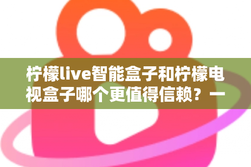 柠檬live智能盒子和柠檬电视盒子哪个更值得信赖？一篇讲透选购门道的深度对比指南
