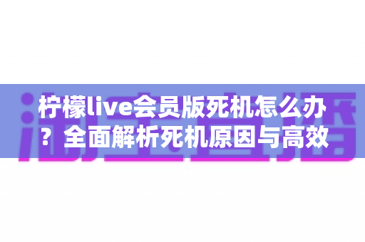 柠檬live会员版死机怎么办？全面解析死机原因与高效解决方法指南