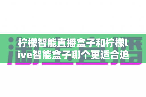 柠檬智能直播盒子和柠檬live智能盒子哪个更适合追剧?追剧党必备选购指南与深度对比解析 柠檬智能直播盒子和柠檬live智能盒子哪个更适合追剧?追剧党必备选购指南与深度对比解析