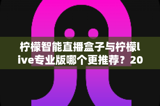 柠檬智能直播盒子与柠檬live专业版哪个更推荐?2025年直播创业者必看的深度对比与选购指南 柠檬智能直播盒子与柠檬live专业版哪个更推荐?2025年直播创业者必看的深度对比与选购指南