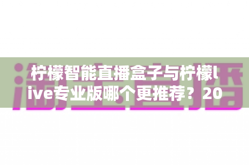 柠檬智能直播盒子与柠檬live专业版哪个更推荐？2025年直播创业者必看的深度对比与选购指南