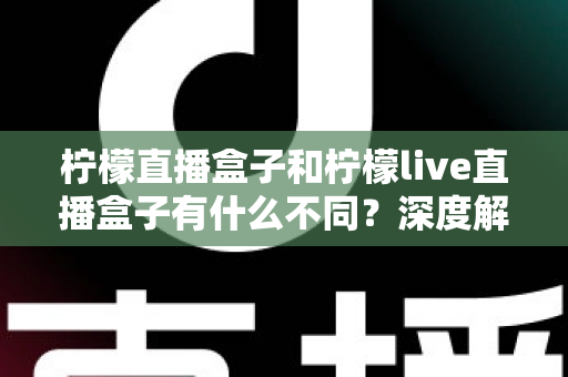柠檬直播盒子和柠檬live直播盒子有什么不同？深度解析两大版本差异，帮你选对不选贵
