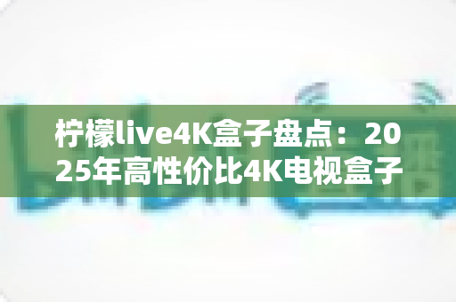 柠檬live4K盒子盘点：2025年高性价比4K电视盒子全方位评测与选购指南