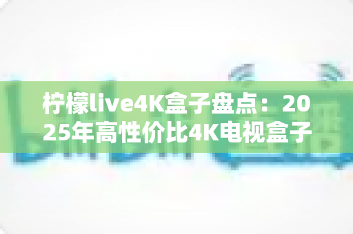 柠檬live4K盒子盘点：2025年高性价比4K电视盒子全方位评测与选购指南