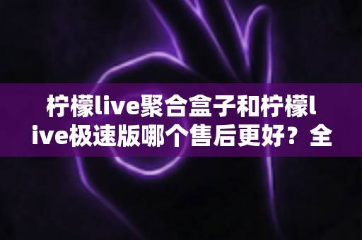 柠檬live聚合盒子和柠檬live极速版哪个售后更好?全方位售后对比与选购避坑指南 柠檬live聚合盒子和柠檬live极速版哪个售后更好?全方位售后对比与选购避坑指南