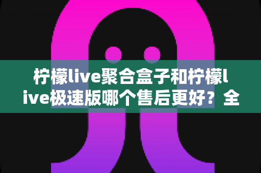柠檬live聚合盒子和柠檬live极速版哪个售后更好?全方位售后对比与选购避坑指南 柠檬live聚合盒子和柠檬live极速版哪个售后更好?全方位售后对比与选购避坑指南