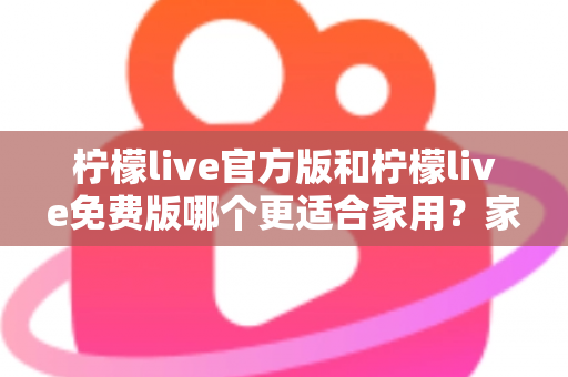 柠檬live官方版和柠檬live免费版哪个更适合家用？家庭用户全面对比评测与选择指南