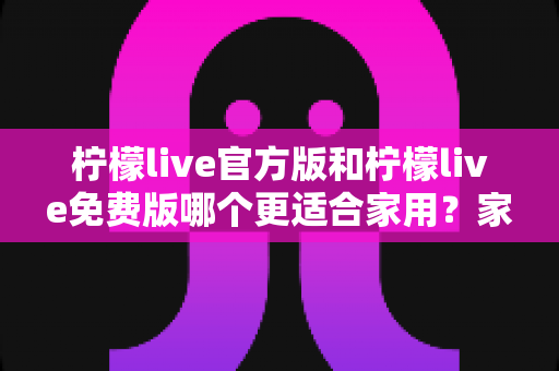 柠檬live官方版和柠檬live免费版哪个更适合家用？家庭用户全面对比评测与选择指南