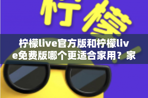 柠檬live官方版和柠檬live免费版哪个更适合家用？家庭用户全面对比评测与选择指南