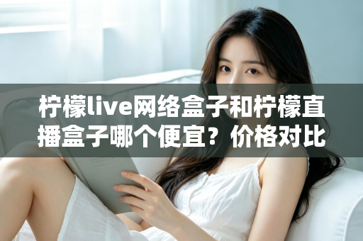 柠檬live网络盒子和柠檬直播盒子哪个便宜?价格对比与选购全攻略 柠檬live网络盒子和柠檬直播盒子哪个便宜?价格对比与选购全攻略