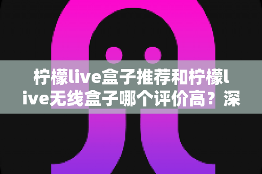 柠檬live盒子推荐和柠檬live无线盒子哪个评价高?深度解析口碑差异与选购全攻略 柠檬live盒子推荐和柠檬live无线盒子哪个评价高?深度解析口碑差异与选购全攻略