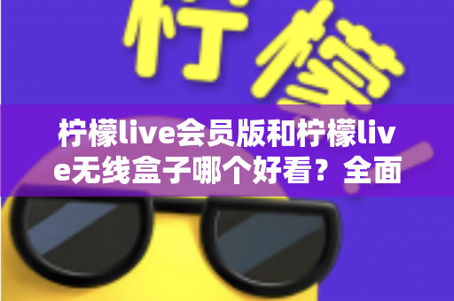 柠檬live会员版和柠檬live无线盒子哪个好看？全面视觉对比评测帮你选对不选贵