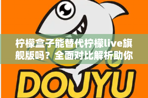 柠檬盒子能替代柠檬live旗舰版吗？全面对比解析助你做出明智选择