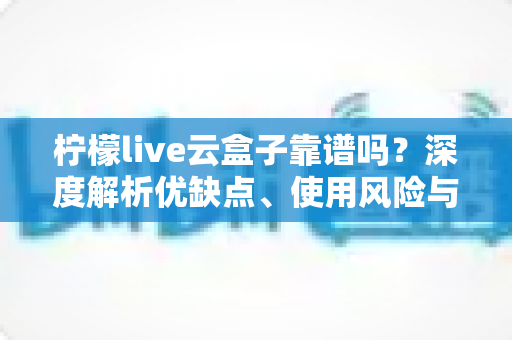 柠檬live云盒子靠谱吗？深度解析优缺点、使用风险与选购避坑全指南