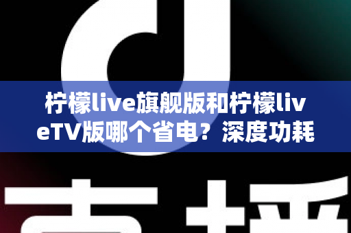 柠檬live旗舰版和柠檬liveTV版哪个省电？深度功耗对比与省电使用指南全解析