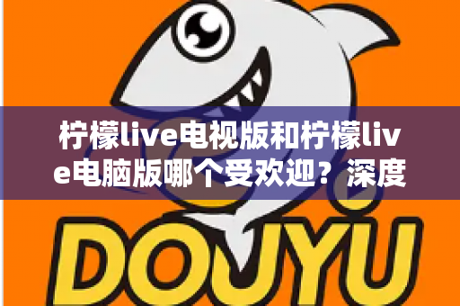 柠檬live电视版和柠檬live电脑版哪个受欢迎？深度解析两大版本热度差异，助你选出最佳观看方案