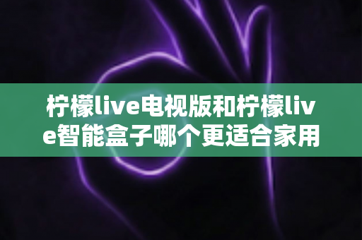 柠檬live电视版和柠檬live智能盒子哪个更适合家用？2024年家庭观影选购完全指南