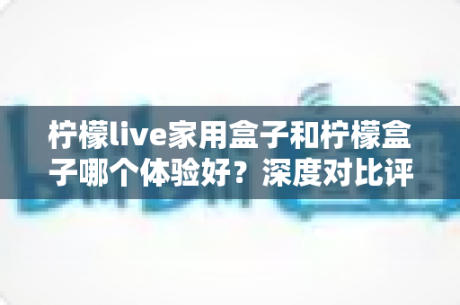 柠檬live家用盒子和柠檬盒子哪个体验好?深度对比评测帮你选对不选贵 柠檬live家用盒子和柠檬盒子哪个体验好?深度对比评测帮你选对不选贵