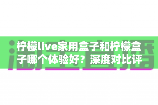 柠檬live家用盒子和柠檬盒子哪个体验好？深度对比评测帮你选对不选贵