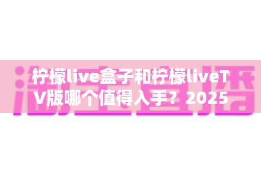 柠檬live盒子和柠檬liveTV版哪个值得入手？2025年最全选购对比指南，帮你一次选对不踩坑！