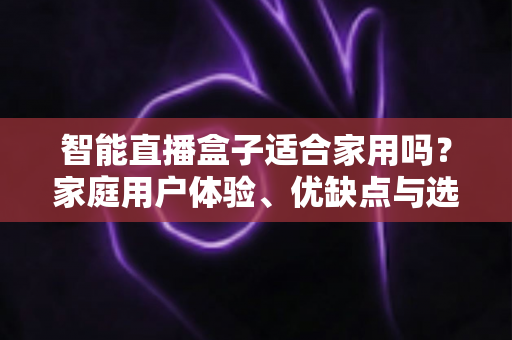 智能直播盒子适合家用吗？家庭用户体验、优缺点与选购指南全面解析
