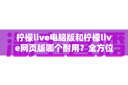 柠檬live电脑版和柠檬live网页版哪个耐用?全方位对比分析助你做出最佳选择 柠檬live电脑版和柠檬live网页版哪个耐用?全方位对比分析助你做出最佳选择