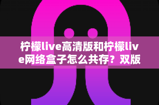 柠檬live高清版和柠檬live网络盒子怎么共存？双版本安装与使用全攻略详解