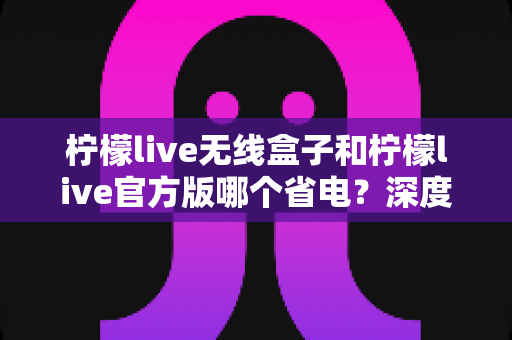 柠檬live无线盒子和柠檬live官方版哪个省电？深度实测对比助你轻松选择