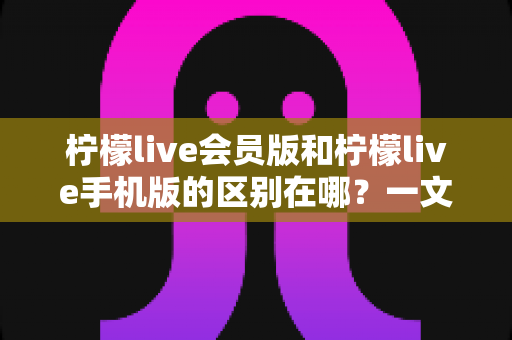 柠檬live会员版和柠檬live手机版的区别在哪？一文读懂两大版本核心差异与选择攻略
